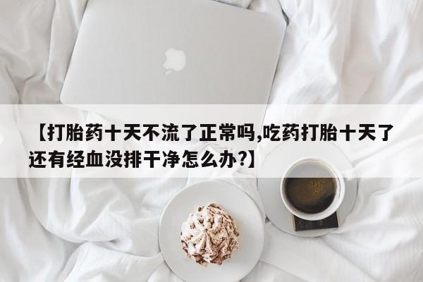 打胎药专卖微信方式【打胎药十天不流了正常吗,吃药打胎十天了还有经血没排干净怎么办?】