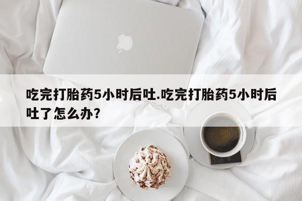 打胎药专卖微信方式吃完打胎药5小时后吐.吃完打胎药5小时后吐了怎么办？