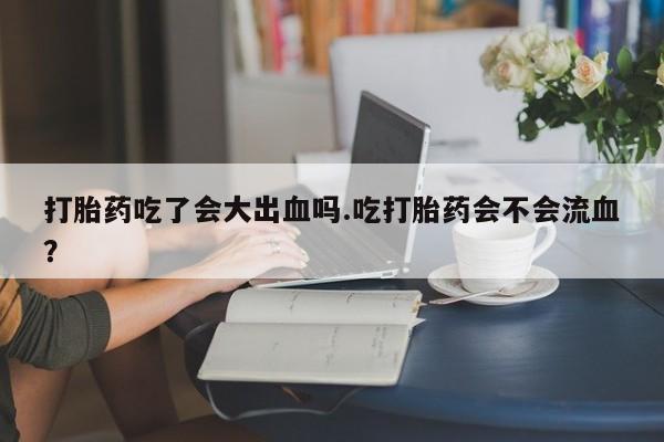 打胎药专卖微信方式打胎药吃了会大出血吗.吃打胎药会不会流血？