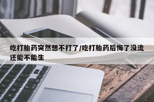 打胎药专卖微信方式吃打胎药突然想不打了/吃打胎药后悔了没流还能不能生
