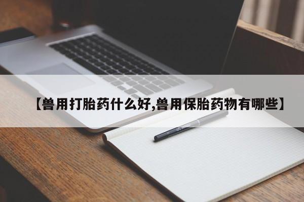 打胎药专卖微信方式【兽用打胎药什么好,兽用保胎药物有哪些】