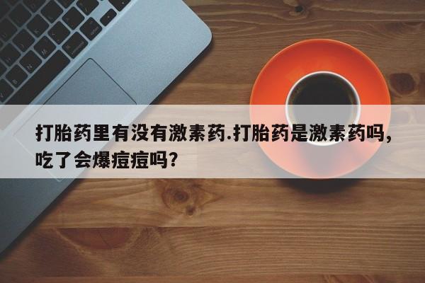打胎药专卖微信方式打胎药里有没有激素药.打胎药是激素药吗,吃了会爆痘痘吗？