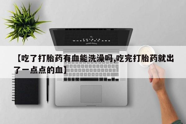 打胎药专卖微信方式【吃了打胎药有血能洗澡吗,吃完打胎药就出了一点点的血】