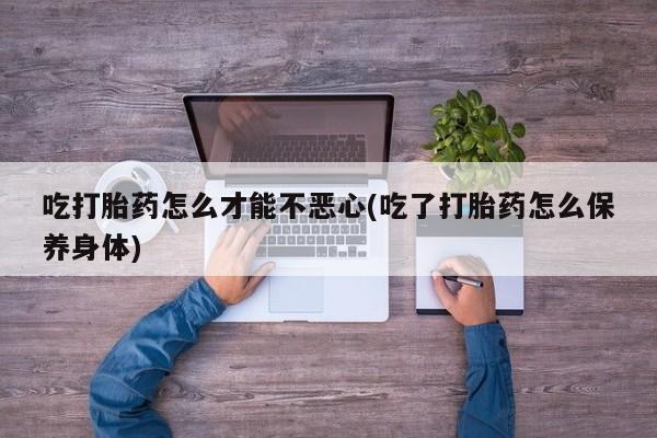 打胎药专卖微信方式吃打胎药怎么才能不恶心(吃了打胎药怎么保养身体)