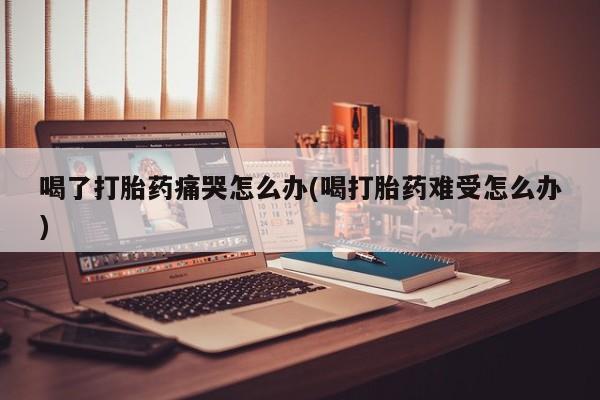 打胎药专卖微信方式喝了打胎药痛哭怎么办(喝打胎药难受怎么办)