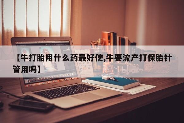 打胎药专卖微信方式【牛打胎用什么药最好使,牛要流产打保胎针管用吗】