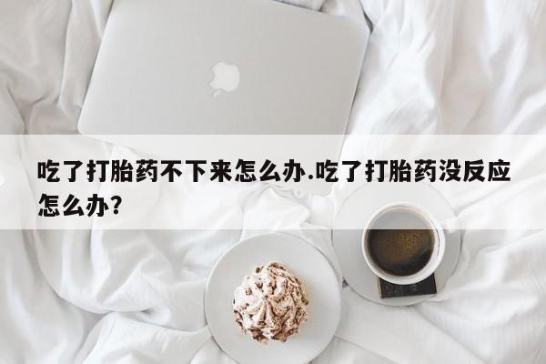 打胎药专卖微信方式吃了打胎药不下来怎么办.吃了打胎药没反应怎么办？