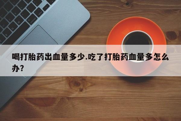 打胎药专卖微信方式喝打胎药出血量多少.吃了打胎药血量多怎么办？
