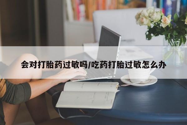 打胎药专卖微信方式会对打胎药过敏吗/吃药打胎过敏怎么办
