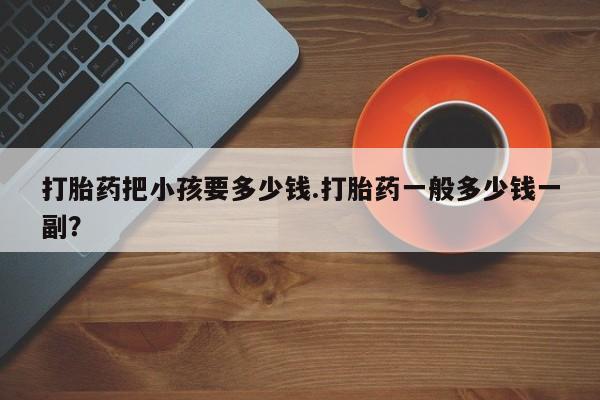 打胎药专卖微信方式打胎药把小孩要多少钱.打胎药一般多少钱一副？
