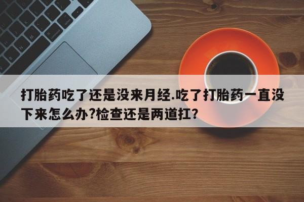 打胎药专卖微信方式打胎药吃了还是没来月经.吃了打胎药一直没下来怎么办?检查还是两道扛？