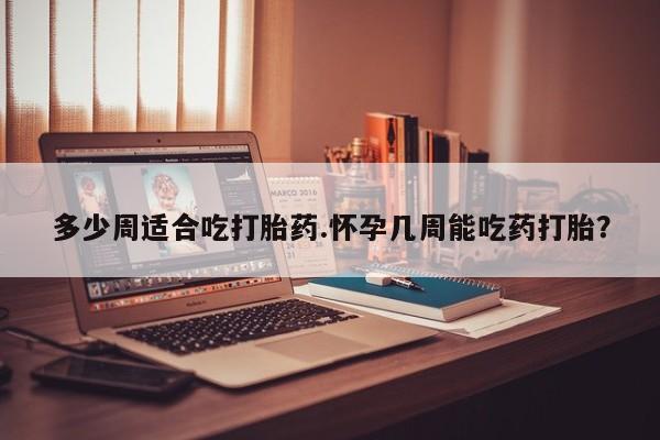 打胎药专卖微信方式多少周适合吃打胎药.怀孕几周能吃药打胎？