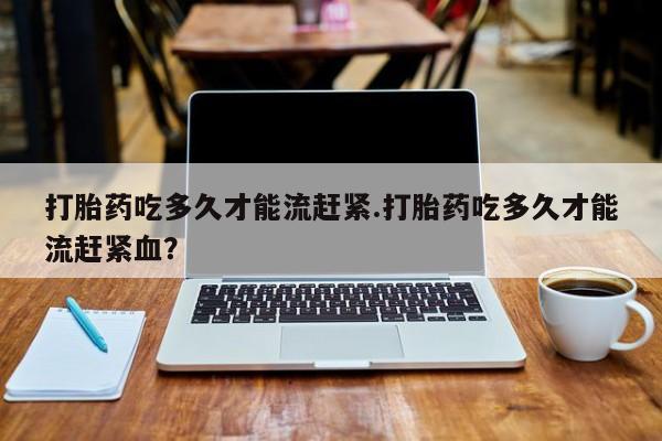 打胎药专卖微信方式打胎药吃多久才能流赶紧.打胎药吃多久才能流赶紧血？