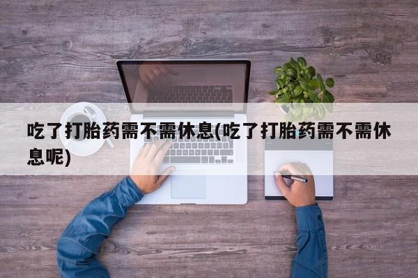 打胎药专卖微信方式吃了打胎药需不需休息(吃了打胎药需不需休息呢)