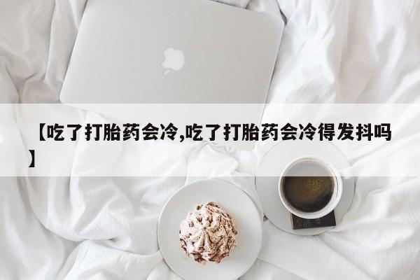 打胎药专卖微信方式【吃了打胎药会冷,吃了打胎药会冷得发抖吗】