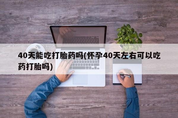 打胎药专卖微信方式40天能吃打胎药吗(怀孕40天左右可以吃药打胎吗)