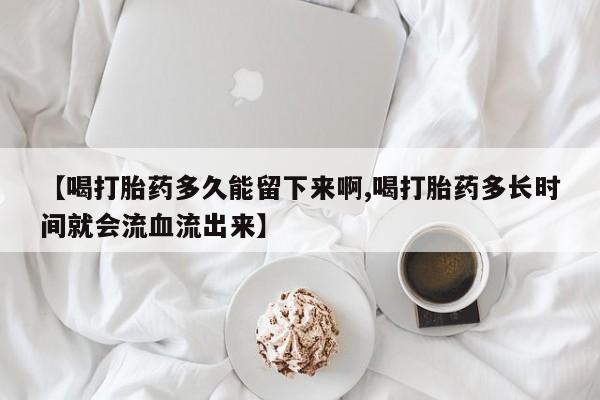 打胎药专卖微信方式【喝打胎药多久能留下来啊,喝打胎药多长时间就会流血流出来】