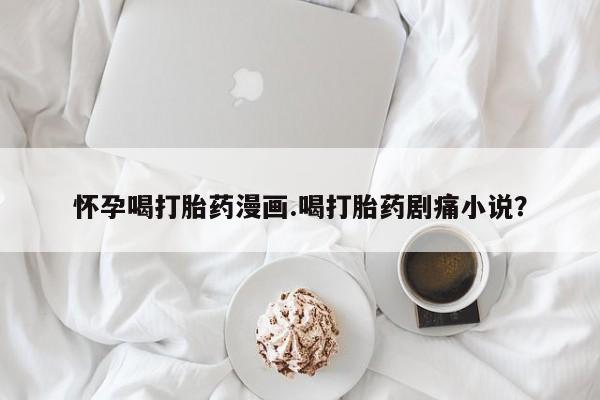 打胎药专卖微信方式怀孕喝打胎药漫画.喝打胎药剧痛小说？