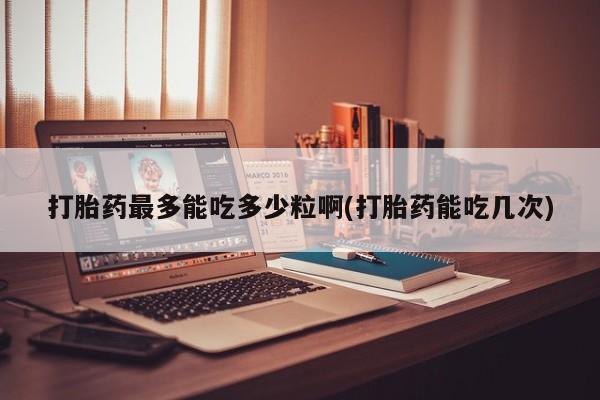 打胎药专卖微信方式打胎药最多能吃多少粒啊(打胎药能吃几次)