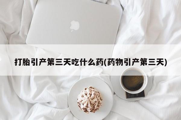 打胎药专卖微信方式打胎引产第三天吃什么药(药物引产第三天)