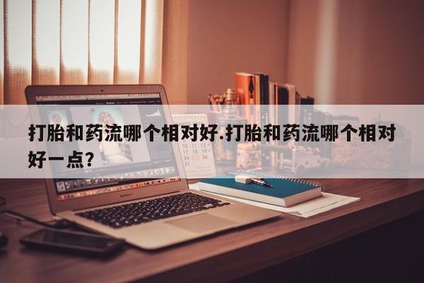 打胎药专卖微信方式打胎和药流哪个相对好.打胎和药流哪个相对好一点？