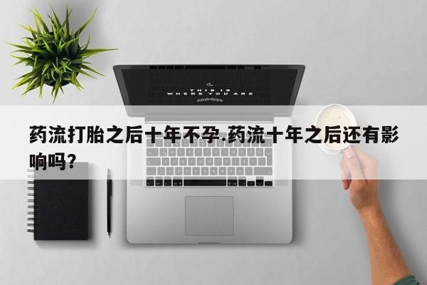 打胎药专卖微信方式药流打胎之后十年不孕.药流十年之后还有影响吗？