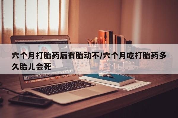 打胎药专卖微信方式六个月打胎药后有胎动不/六个月吃打胎药多久胎儿会死