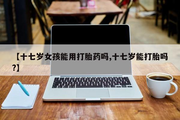 打胎药专卖微信方式【十七岁女孩能用打胎药吗,十七岁能打胎吗?】