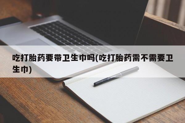 打胎药专卖微信方式吃打胎药要带卫生巾吗(吃打胎药需不需要卫生巾)
