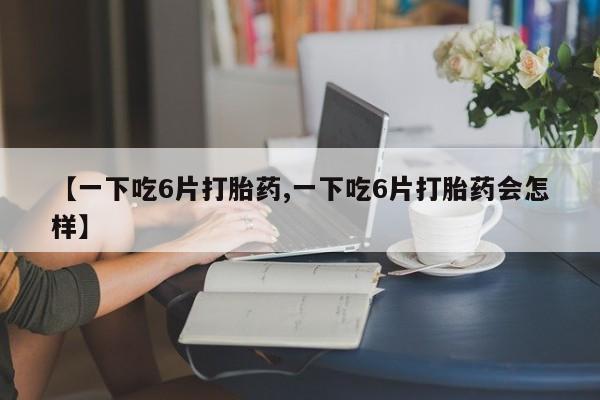 打胎药专卖微信方式【一下吃6片打胎药,一下吃6片打胎药会怎样】