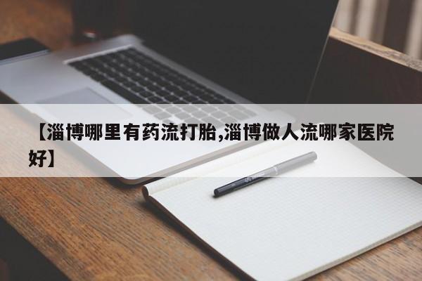 打胎药专卖微信方式【淄博哪里有药流打胎,淄博做人流哪家医院好】
