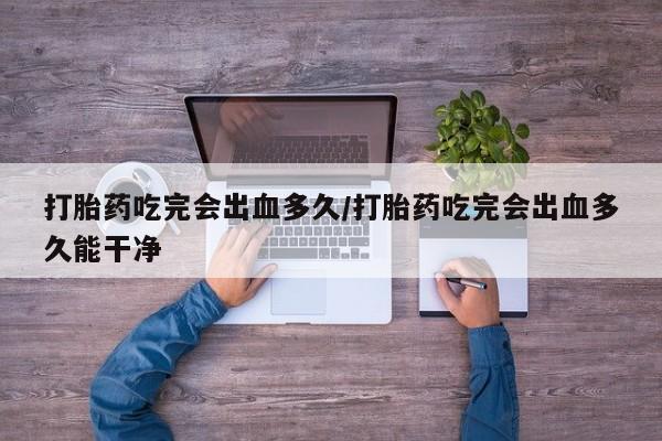 打胎药专卖微信方式打胎药吃完会出血多久/打胎药吃完会出血多久能干净