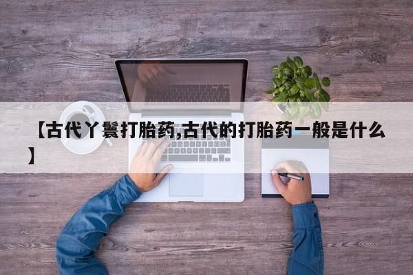 打胎药专卖微信方式【古代丫鬟打胎药,古代的打胎药一般是什么】