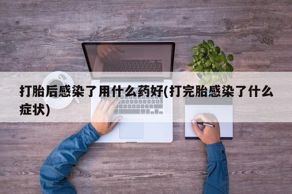 打胎药专卖微信方式打胎后感染了用什么药好(打完胎感染了什么症状)