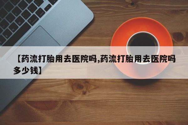 打胎药专卖微信方式【药流打胎用去医院吗,药流打胎用去医院吗多少钱】