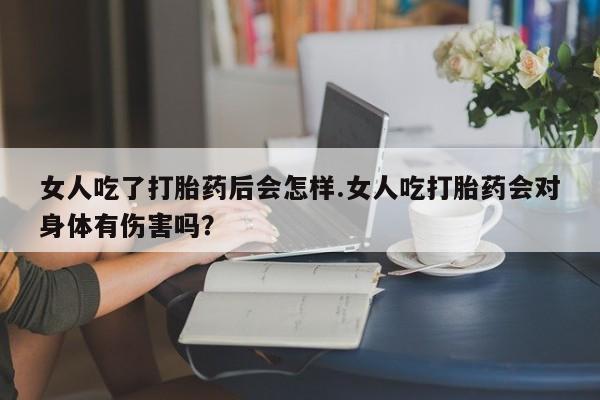 打胎药专卖微信方式女人吃了打胎药后会怎样.女人吃打胎药会对身体有伤害吗？