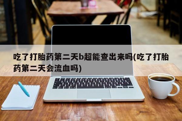 打胎药专卖微信方式吃了打胎药第二天b超能查出来吗(吃了打胎药第二天会流血吗)