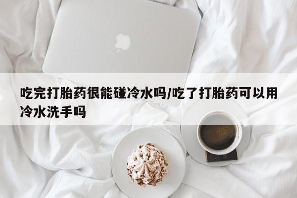 打胎药专卖微信方式吃完打胎药很能碰冷水吗/吃了打胎药可以用冷水洗手吗