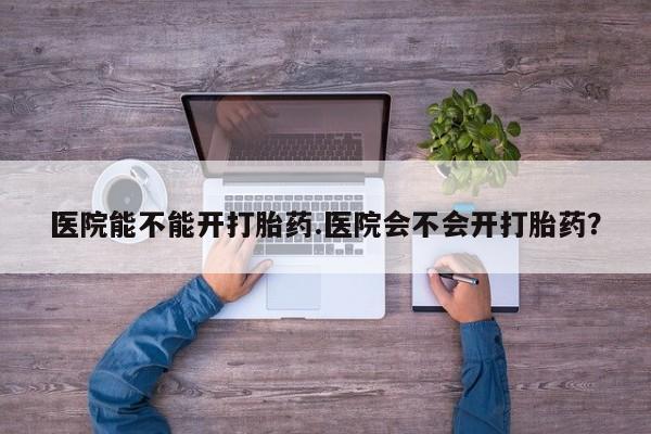 打胎药专卖微信方式医院能不能开打胎药.医院会不会开打胎药？
