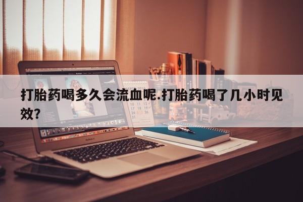 打胎药专卖微信方式打胎药喝多久会流血呢.打胎药喝了几小时见效？