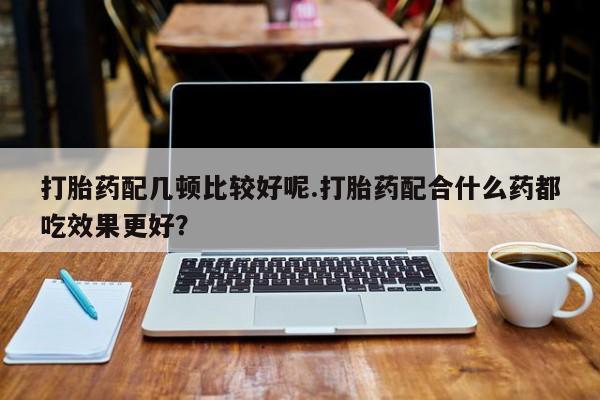 打胎药专卖微信方式打胎药配几顿比较好呢.打胎药配合什么药都吃效果更好？