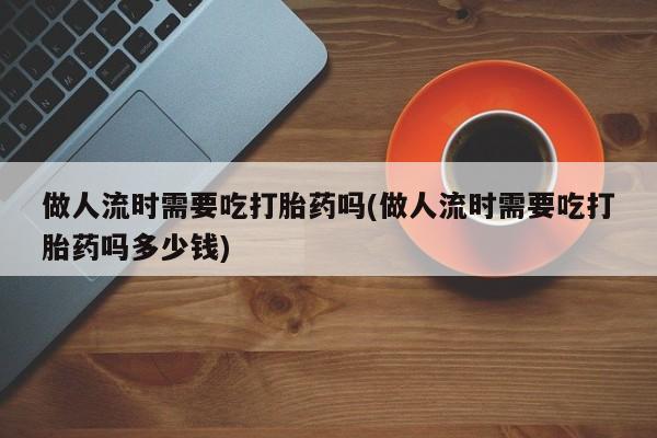 打胎药专卖微信方式做人流时需要吃打胎药吗(做人流时需要吃打胎药吗多少钱)
