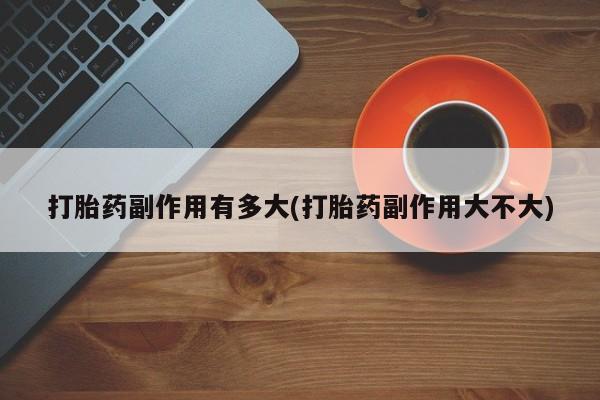打胎药专卖微信方式打胎药副作用有多大(打胎药副作用大不大)