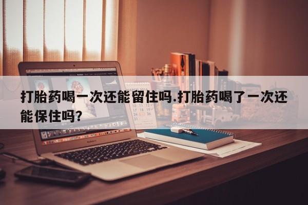 打胎药专卖微信方式打胎药喝一次还能留住吗.打胎药喝了一次还能保住吗？