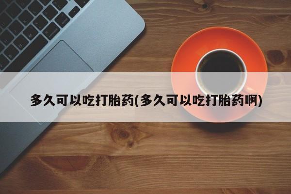打胎药专卖微信方式多久可以吃打胎药(多久可以吃打胎药啊)