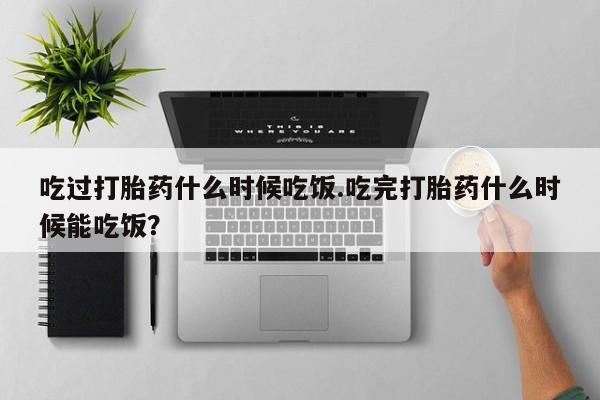 打胎药专卖微信方式吃过打胎药什么时候吃饭.吃完打胎药什么时候能吃饭？