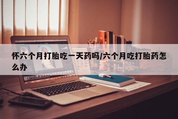 打胎药专卖微信方式怀六个月打胎吃一天药吗/六个月吃打胎药怎么办