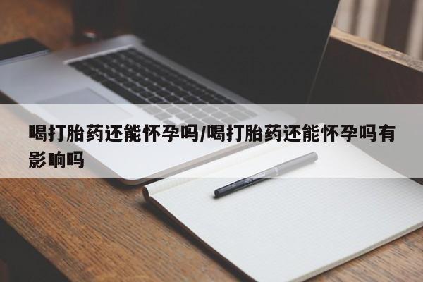 打胎药专卖微信方式喝打胎药还能怀孕吗/喝打胎药还能怀孕吗有影响吗