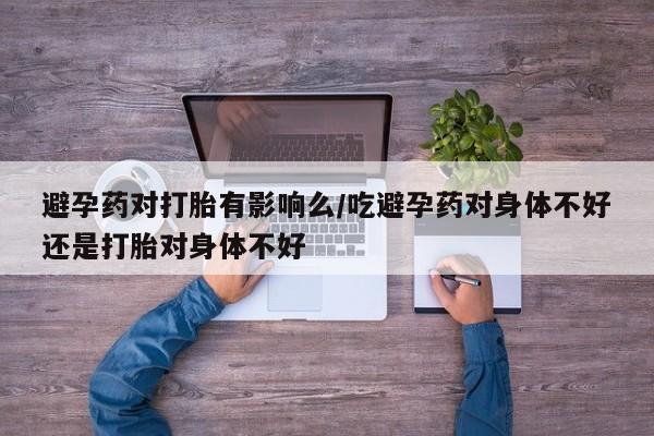 打胎药专卖微信方式避孕药对打胎有影响么/吃避孕药对身体不好还是打胎对身体不好