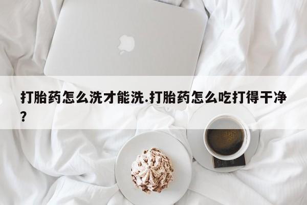 打胎药专卖微信方式打胎药怎么洗才能洗.打胎药怎么吃打得干净？